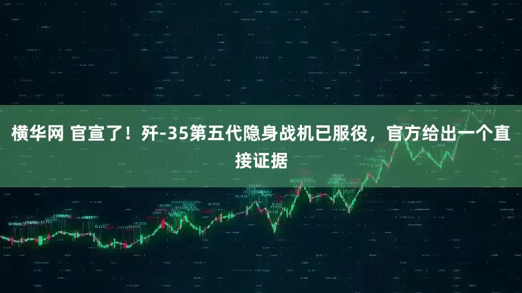横华网 官宣了！歼-35第五代隐身战机已服役，官方给出一个直接证据