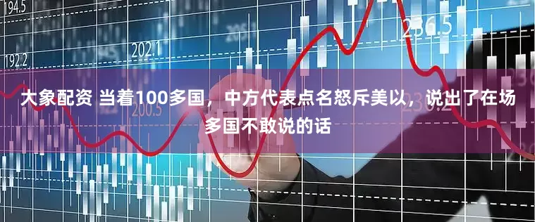大象配资 当着100多国，中方代表点名怒斥美以，说出了在场多国不敢说的话