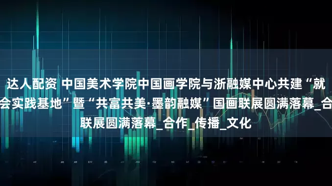 达人配资 中国美术学院中国画学院与浙融媒中心共建“就业、创业与社会实践基地”暨“共富共美·墨韵融媒”国画联展圆满落幕_合作_传播_文化