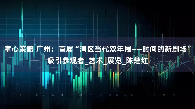 掌心策略 广州：首届“湾区当代双年展——时间的新剧场”吸引参观者_艺术_展览_陈楚红