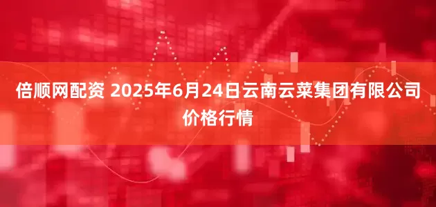 倍顺网配资 2025年6月24日云南云菜集团有限公司价格行情