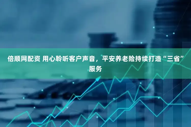 倍顺网配资 用心聆听客户声音，平安养老险持续打造“三省”服务