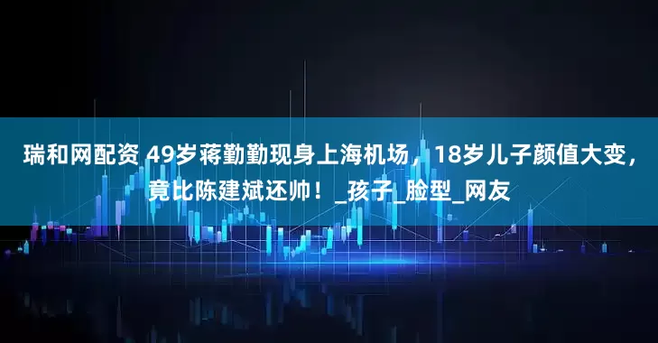 瑞和网配资 49岁蒋勤勤现身上海机场，18岁儿子颜值大变，竟比陈建斌还帅！_孩子_脸型_网友