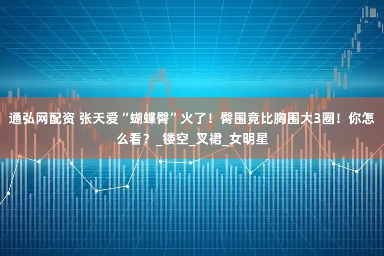 通弘网配资 张天爱“蝴蝶臀”火了！臀围竟比胸围大3圈！你怎么看？_镂空_叉裙_女明星