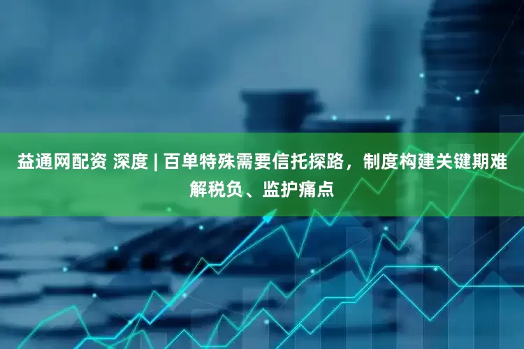 益通网配资 深度 | 百单特殊需要信托探路，制度构建关键期难解税负、监护痛点