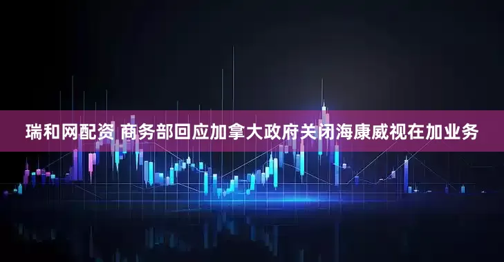 瑞和网配资 商务部回应加拿大政府关闭海康威视在加业务
