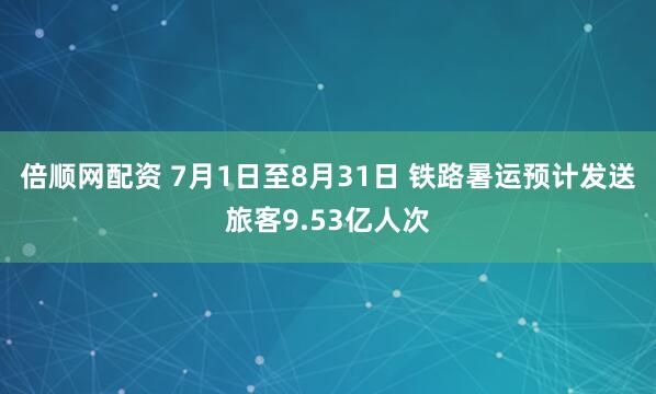倍顺网配资 7月1日至8月31日 铁路暑运预计发送旅客9.53亿人次