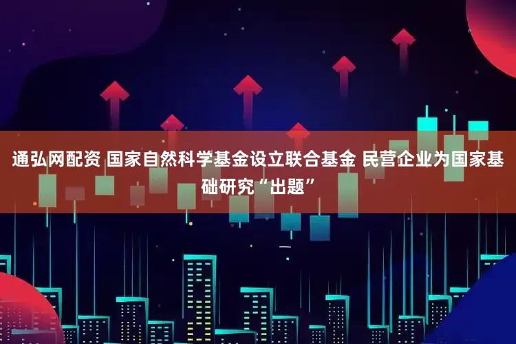 通弘网配资 国家自然科学基金设立联合基金 民营企业为国家基础研究“出题”
