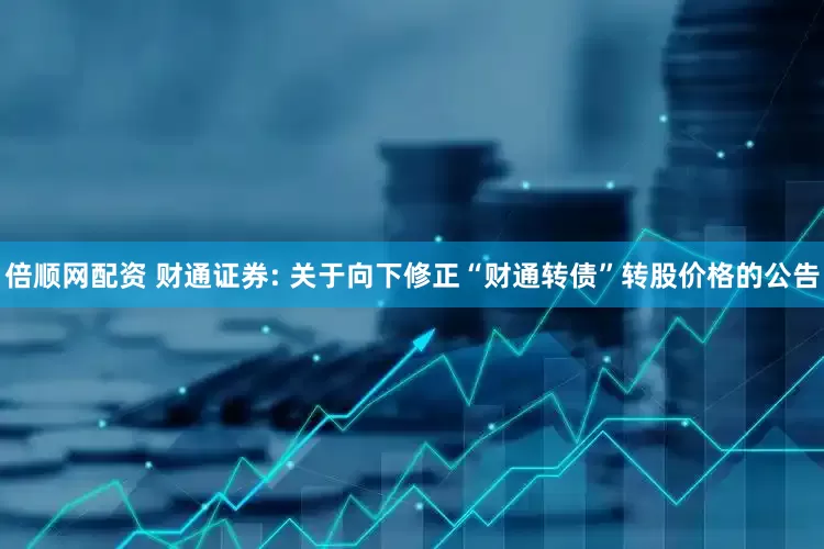 倍顺网配资 财通证券: 关于向下修正“财通转债”转股价格的公告