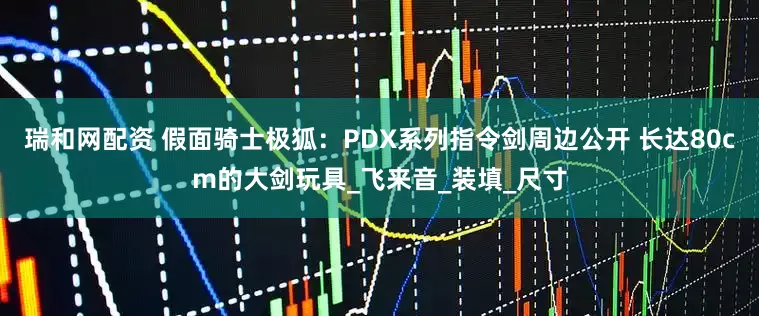 瑞和网配资 假面骑士极狐：PDX系列指令剑周边公开 长达80cm的大剑玩具_飞来音_装填_尺寸