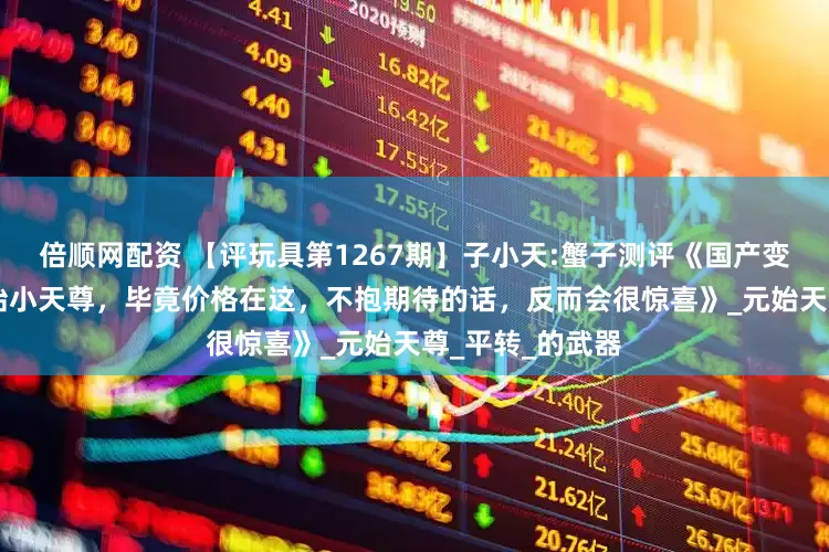 倍顺网配资 【评玩具第1267期】子小天:蟹子测评《国产变形机械星球 元始小天尊，毕竟价格在这，不抱期待的话，反而会很惊喜》_元始天尊_平转_的武器