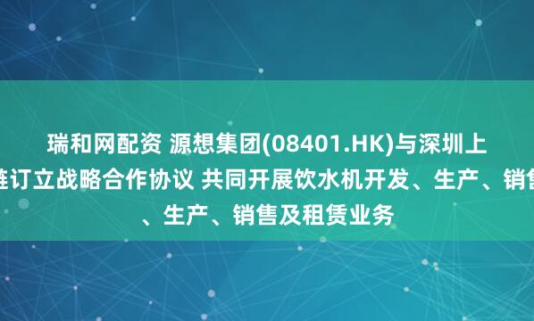 瑞和网配资 源想集团(08401.HK)与深圳上善甄选供应链订立战略合作协议 共同开展饮水机开发、生产、销售及租赁业务