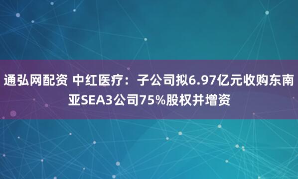 通弘网配资 中红医疗：子公司拟6.97亿元收购东南亚SEA3公司75%股权并增资