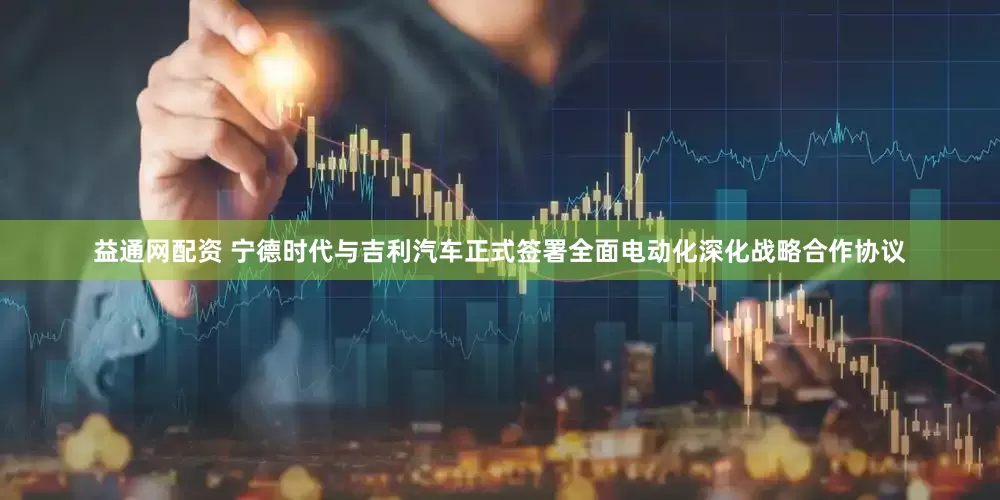 益通网配资 宁德时代与吉利汽车正式签署全面电动化深化战略合作协议