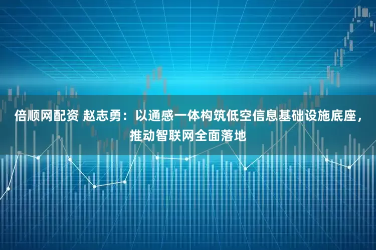 倍顺网配资 赵志勇：以通感一体构筑低空信息基础设施底座，推动智联网全面落地