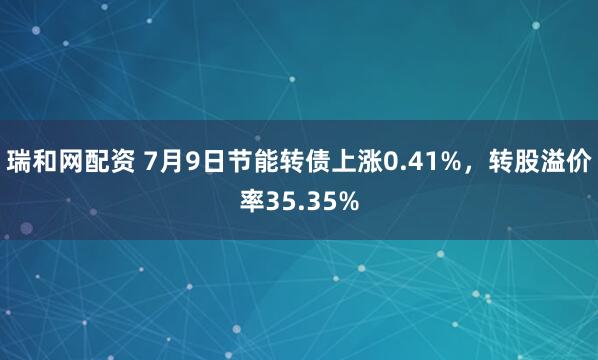 瑞和网配资 7月9日节能转债上涨0.41%，转股溢价率35.35%