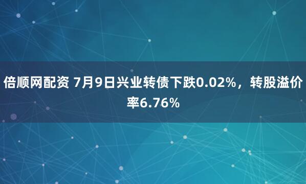 倍顺网配资 7月9日兴业转债下跌0.02%，转股溢价率6.76%