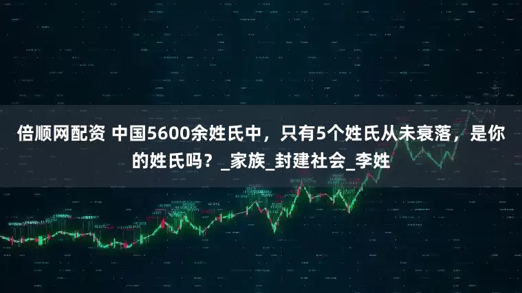 倍顺网配资 中国5600余姓氏中，只有5个姓氏从未衰落，是你的姓氏吗？_家族_封建社会_李姓