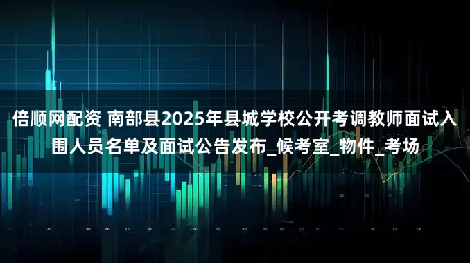倍顺网配资 南部县2025年县城学校公开考调教师面试入围人员名单及面试公告发布_候考室_物件_考场