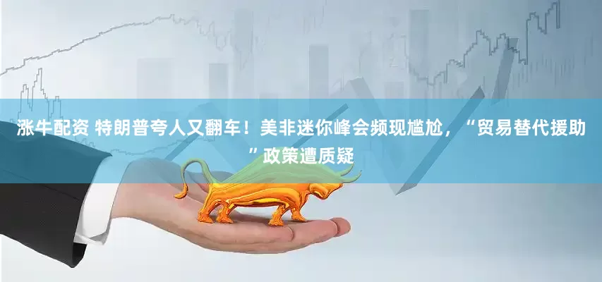 涨牛配资 特朗普夸人又翻车！美非迷你峰会频现尴尬，“贸易替代援助”政策遭质疑