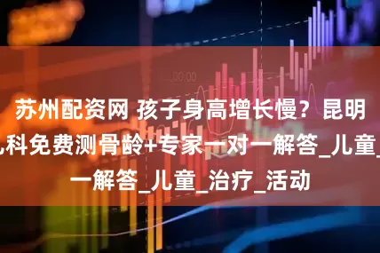 苏州配资网 孩子身高增长慢？昆明同仁医院儿科免费测骨龄+专家一对一解答_儿童_治疗_活动