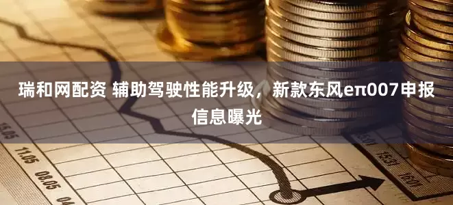 瑞和网配资 辅助驾驶性能升级，新款东风eπ007申报信息曝光