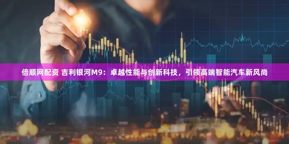 倍顺网配资 吉利银河M9：卓越性能与创新科技，引领高端智能汽车新风尚