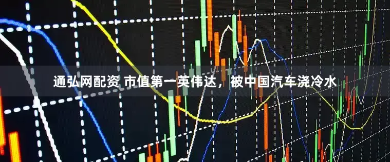 通弘网配资 市值第一英伟达，被中国汽车浇冷水