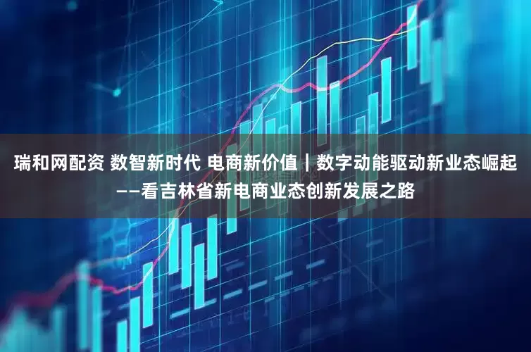 瑞和网配资 数智新时代 电商新价值｜数字动能驱动新业态崛起——看吉林省新电商业态创新发展之路