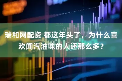 瑞和网配资 都这年头了，为什么喜欢闻汽油味的人还那么多？