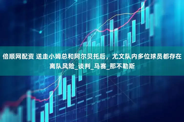 倍顺网配资 送走小姆总和阿尔贝托后，尤文队内多位球员都存在离队风险_谈判_马赛_那不勒斯
