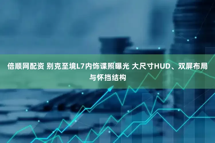 倍顺网配资 别克至境L7内饰谍照曝光 大尺寸HUD、双屏布局与怀挡结构