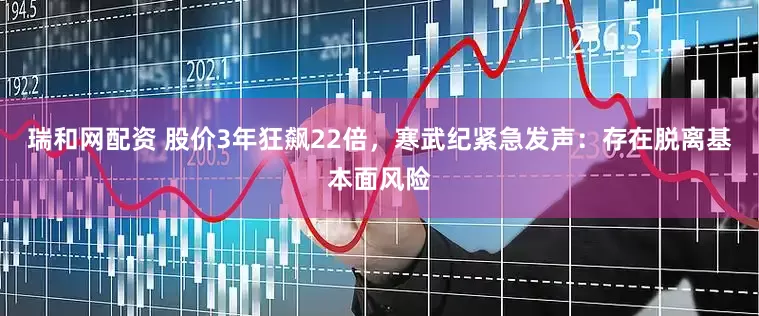 瑞和网配资 股价3年狂飙22倍，寒武纪紧急发声：存在脱离基本面风险