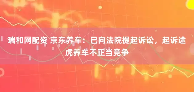 瑞和网配资 京东养车：已向法院提起诉讼，起诉途虎养车不正当竞争