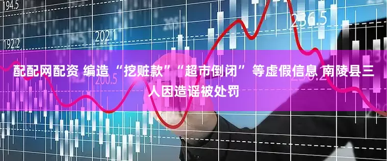 配配网配资 编造 “挖赃款”“超市倒闭” 等虚假信息 南陵县三人因造谣被处罚