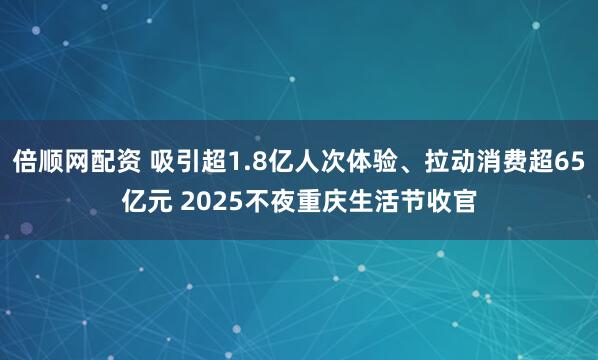 倍顺网配资 吸引超1.8亿人次体验、拉动消费超65亿元 2025不夜重庆生活节收官