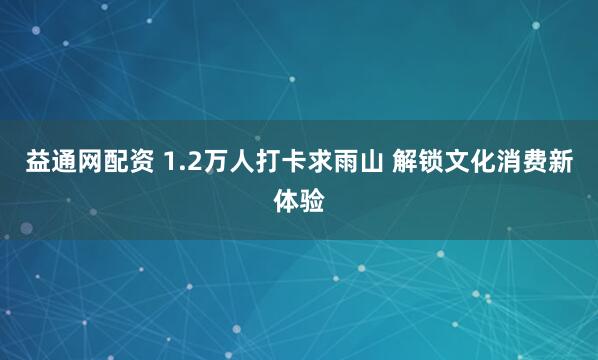 益通网配资 1.2万人打卡求雨山 解锁文化消费新体验