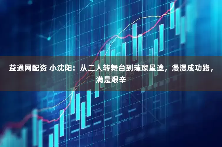 益通网配资 小沈阳：从二人转舞台到璀璨星途，漫漫成功路，满是艰辛