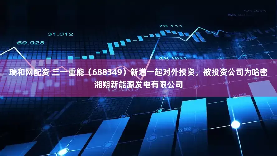 瑞和网配资 三一重能（688349）新增一起对外投资，被投资公司为哈密湘朔新能源发电有限公司