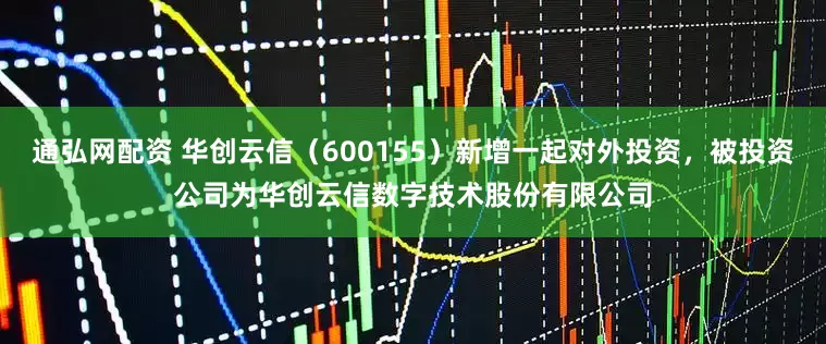 通弘网配资 华创云信（600155）新增一起对外投资，被投资公司为华创云信数字技术股份有限公司
