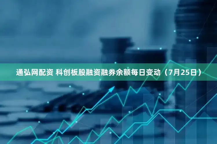 通弘网配资 科创板股融资融券余额每日变动（7月25日）