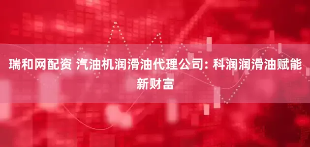 瑞和网配资 汽油机润滑油代理公司: 科润润滑油赋能新财富