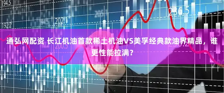 通弘网配资 长江机油首款稀土机油VS美孚经典款油界精品，谁更性能拉满？