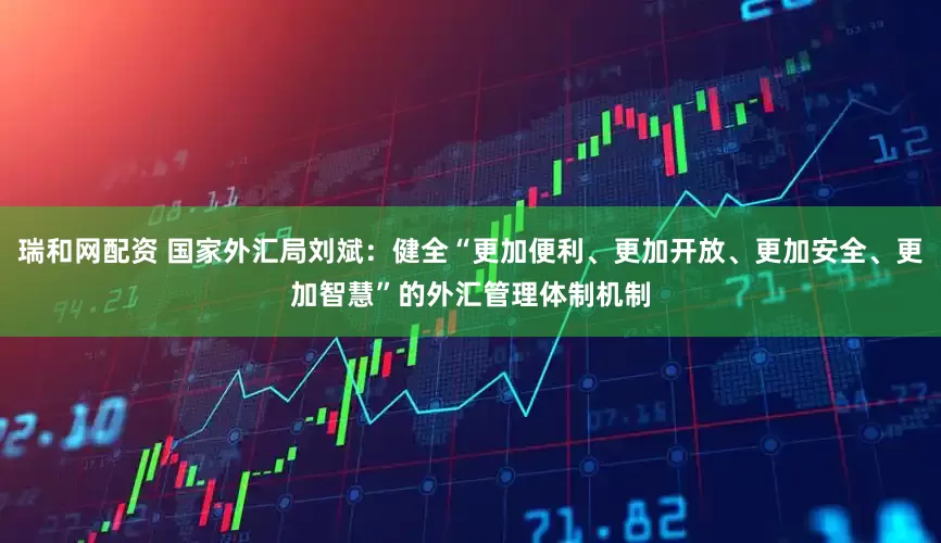 瑞和网配资 国家外汇局刘斌：健全“更加便利、更加开放、更加安全、更加智慧”的外汇管理体制机制