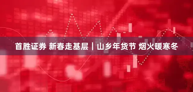 首胜证券 新春走基层｜山乡年货节 烟火暖寒冬