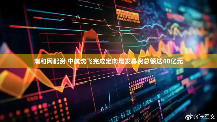 瑞和网配资 中航沈飞完成定向增发募资总额达40亿元