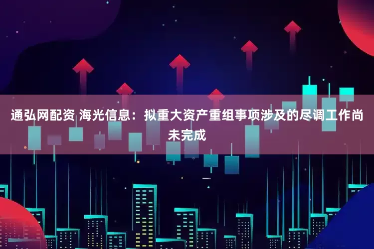 通弘网配资 海光信息：拟重大资产重组事项涉及的尽调工作尚未完成