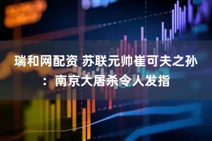 瑞和网配资 苏联元帅崔可夫之孙：南京大屠杀令人发指