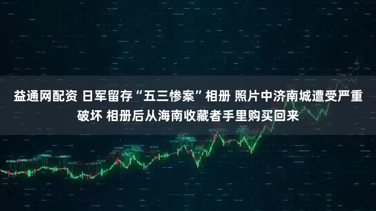 益通网配资 日军留存“五三惨案”相册 照片中济南城遭受严重破坏 相册后从海南收藏者手里购买回来