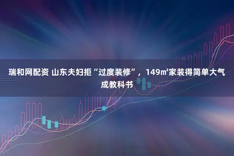瑞和网配资 山东夫妇拒“过度装修”，149㎡家装得简单大气成教科书